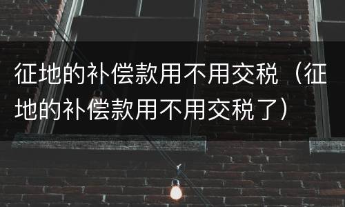征地的补偿款用不用交税（征地的补偿款用不用交税了）
