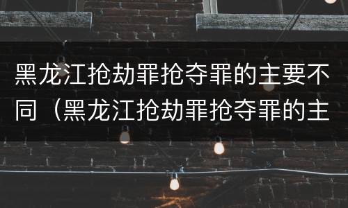 黑龙江抢劫罪抢夺罪的主要不同（黑龙江抢劫罪抢夺罪的主要不同类型）