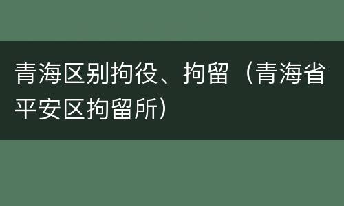 青海区别拘役、拘留（青海省平安区拘留所）