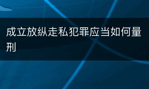 成立放纵走私犯罪应当如何量刑