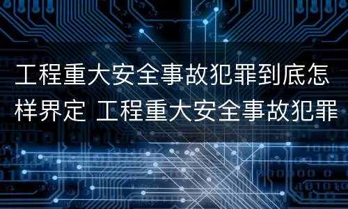 工程重大安全事故犯罪到底怎样界定 工程重大安全事故犯罪到底怎样界定责任