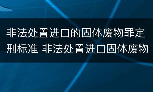 非法处置进口的固体废物罪定刑标准 非法处置进口固体废物罪中所指的固体废物是指