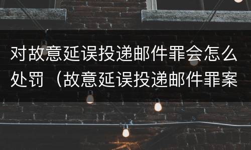 对故意延误投递邮件罪会怎么处罚（故意延误投递邮件罪案例）