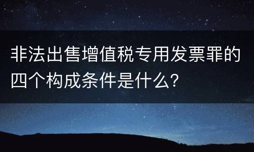 非法出售增值税专用发票罪的四个构成条件是什么？