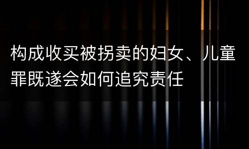 构成收买被拐卖的妇女、儿童罪既遂会如何追究责任
