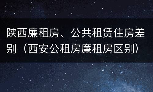 陕西廉租房、公共租赁住房差别（西安公租房廉租房区别）