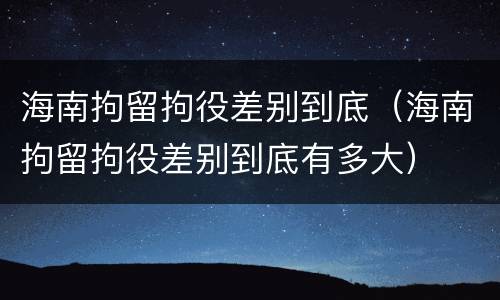 海南拘留拘役差别到底（海南拘留拘役差别到底有多大）