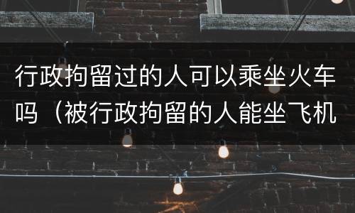 行政拘留过的人可以乘坐火车吗（被行政拘留的人能坐飞机动车吗）
