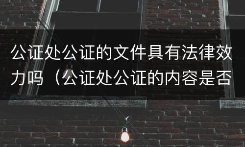 公证处公证的文件具有法律效力吗（公证处公证的内容是否有法律效力）
