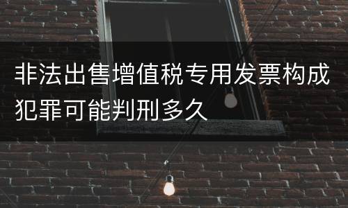 非法出售增值税专用发票构成犯罪可能判刑多久