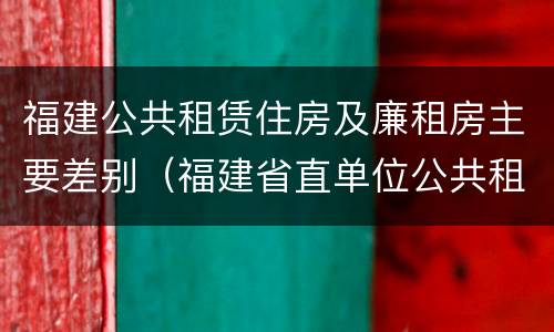 福建公共租赁住房及廉租房主要差别（福建省直单位公共租赁住房）