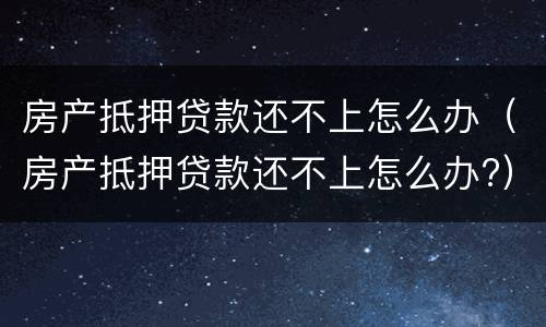 房产抵押贷款还不上怎么办（房产抵押贷款还不上怎么办?）