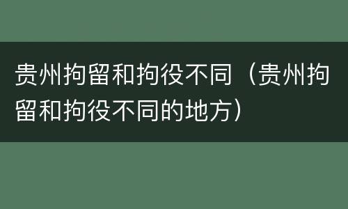 贵州拘留和拘役不同（贵州拘留和拘役不同的地方）