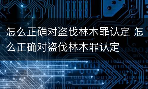 怎么正确对盗伐林木罪认定 怎么正确对盗伐林木罪认定