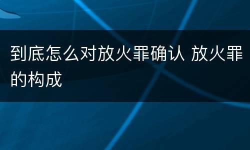 到底怎么对放火罪确认 放火罪的构成