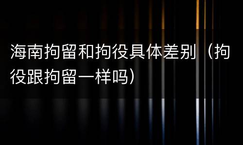 海南拘留和拘役具体差别（拘役跟拘留一样吗）