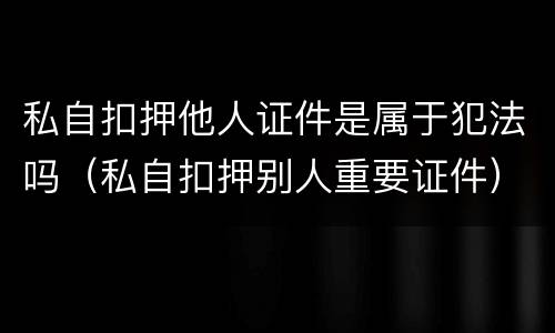 私自扣押他人证件是属于犯法吗（私自扣押别人重要证件）