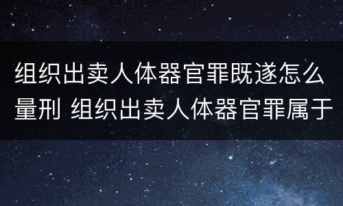 组织出卖人体器官罪既遂怎么量刑 组织出卖人体器官罪属于哪一类犯罪