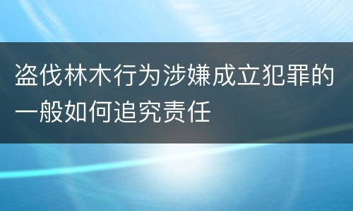 盗伐林木行为涉嫌成立犯罪的一般如何追究责任