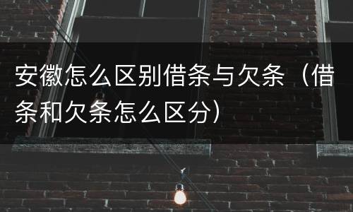 安徽怎么区别借条与欠条（借条和欠条怎么区分）