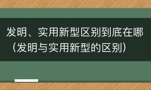 发明、实用新型区别到底在哪（发明与实用新型的区别）