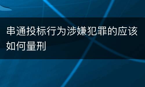 串通投标行为涉嫌犯罪的应该如何量刑