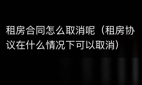 租房合同怎么取消呢（租房协议在什么情况下可以取消）
