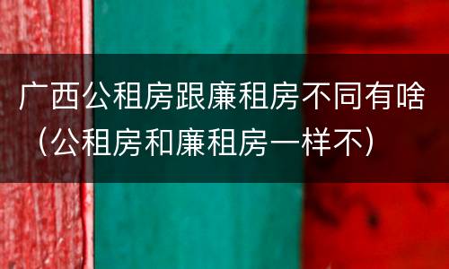 广西公租房跟廉租房不同有啥（公租房和廉租房一样不）