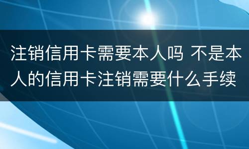 注销信用卡需要本人吗 不是本人的信用卡注销需要什么手续