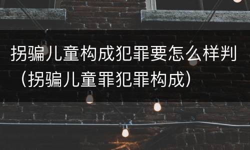 拐骗儿童构成犯罪要怎么样判（拐骗儿童罪犯罪构成）