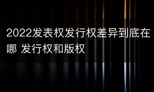 2022发表权发行权差异到底在哪 发行权和版权