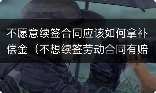 不愿意续签合同应该如何拿补偿金（不想续签劳动合同有赔偿吗）