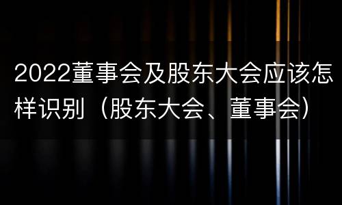 2022董事会及股东大会应该怎样识别（股东大会、董事会）
