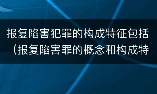 报复陷害犯罪的构成特征包括（报复陷害罪的概念和构成特征）