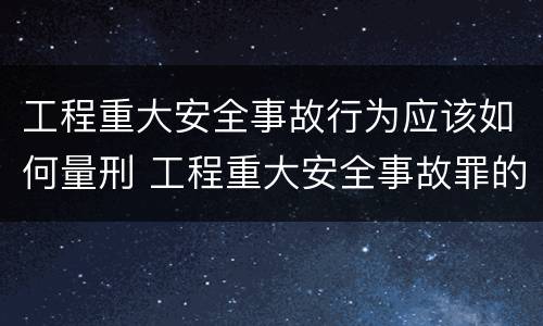 工程重大安全事故行为应该如何量刑 工程重大安全事故罪的量刑