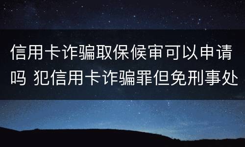 信用卡诈骗取保候审可以申请吗 犯信用卡诈骗罪但免刑事处罚