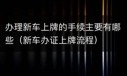 办理新车上牌的手续主要有哪些（新车办证上牌流程）