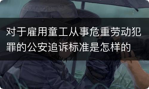 对于雇用童工从事危重劳动犯罪的公安追诉标准是怎样的