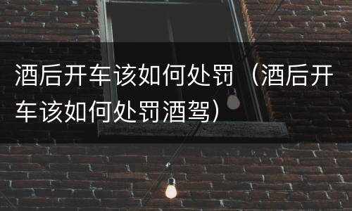 酒后开车该如何处罚（酒后开车该如何处罚酒驾）