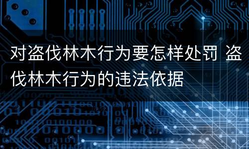 对盗伐林木行为要怎样处罚 盗伐林木行为的违法依据