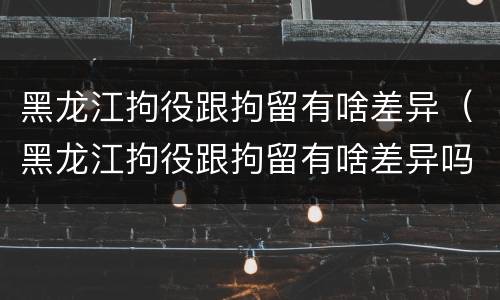 黑龙江拘役跟拘留有啥差异（黑龙江拘役跟拘留有啥差异吗）