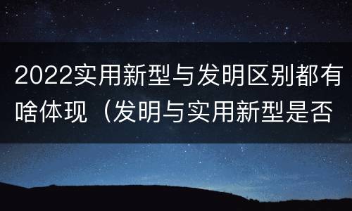 2022实用新型与发明区别都有啥体现（发明与实用新型是否具有实用性）