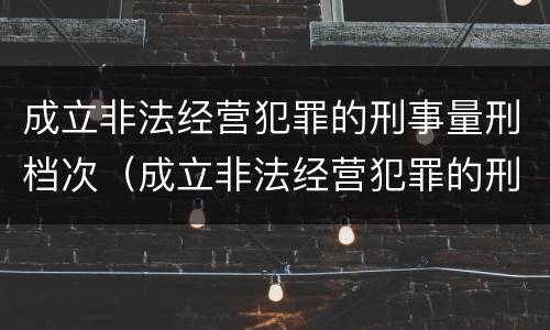 成立非法经营犯罪的刑事量刑档次（成立非法经营犯罪的刑事量刑档次是多少）
