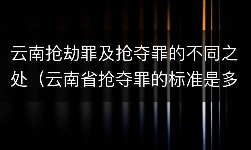 云南抢劫罪及抢夺罪的不同之处（云南省抢夺罪的标准是多少?）