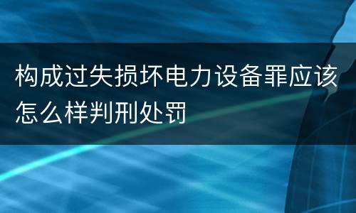 构成过失损坏电力设备罪应该怎么样判刑处罚