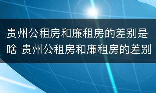 贵州公租房和廉租房的差别是啥 贵州公租房和廉租房的差别是啥呢