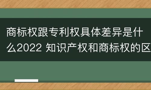 商标权跟专利权具体差异是什么2022 知识产权和商标权的区别