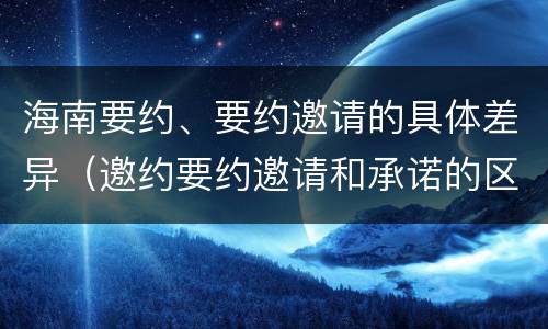 海南要约、要约邀请的具体差异（邀约要约邀请和承诺的区别）