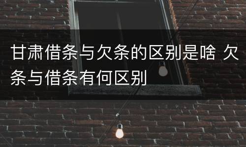 甘肃借条与欠条的区别是啥 欠条与借条有何区别