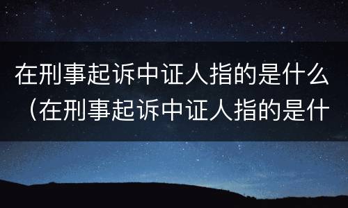 在刑事起诉中证人指的是什么（在刑事起诉中证人指的是什么人）